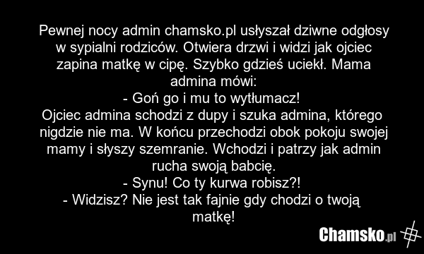 Pewnej nocy admin chamsko.pl usłyszał dziwne odgłosy w sypialni rodziców. Otwiera drzwi i widzi jak ojciec zapina matkę w cipę. Szybko gdzieś uciekł. Mama admina mówi: - Goń go i mu to wytłumacz! Ojciec admina schodzi z dupy i szuka admina, którego nigdzie nie ma. W końcu przechodzi obok pokoju swo…