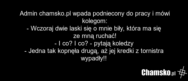 Admin chamsko.pl wpada podniecony do pracy i mówi kolegom: - Wczoraj dwie laski się o mnie biły, która ma się ze mną ruchać! - I co? I co? - pytają koledzy - Jedna tak kopnęła drugą, aż jej kredki z tornistra wypadły!!