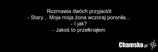 Rozmawia dwóch przyjaciół: - Stary... Moja moja żona wczoraj poroniła... - I jak? - Jakoś to przełknąłem