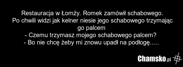Restauracja w Łomży. Romek zamówił schabowego. Po chwili widzi jak kelner niesie jego schabowego trzymając go palcem - Czemu trzymasz mojego schabowego palcem? - Bo nie chcę żeby mi znowu upadł na podłogę.....