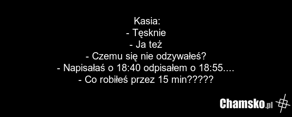 Kasia: - Tęsknie - Ja też - Czemu się nie odzywałeś? - Napisałaś o 18:40 odpisałem o 18:55.... - Co robiłeś przez 15 min?????