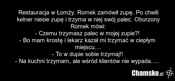 Restauracja w Łomży. Romek zamówił zupę. Po chwili kelner niesie zupę i trzyma w niej swój palec. Oburzony Romek mówi: - Czemu trzymasz palec w mojej zupie?! - Bo mam krostę i lekarz kazał mi trzymać w ciepłym miejscu.... - To w dupie sobie trzymaj!! - Na kuchni trzymam, ale wśród klientów nie wypa…