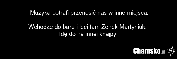 Muzyka potrafi przenosić nas w inne miejsca. Wchodze do baru i leci tam Zenek Martyniuk. Idę do na innej knajpy