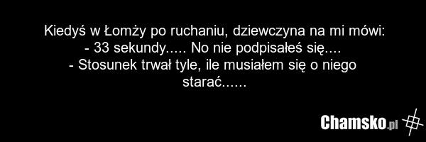 Kiedyś w Łomży po ruchaniu, dziewczyna na mi mówi: - 33 sekundy..... No nie podpisałeś się.... - Stosunek trwał tyle, ile musiałem się o niego starać......