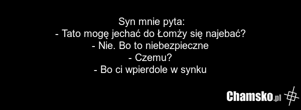 Syn mnie pyta: - Tato mogę jechać do Łomży się najebać? - Nie. Bo to niebezpieczne - Czemu? - Bo ci wpierdole w synku
