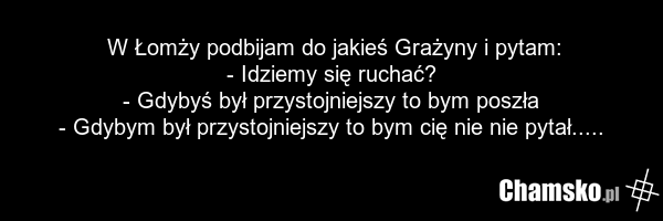 W Łomży podbijam do jakieś Grażyny i pytam: - Idziemy się ruchać? - Gdybyś był przystojniejszy to bym poszła - Gdybym był przystojniejszy to bym cię nie nie pytał.....