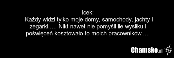 Icek: - Każdy widzi tylko moje domy, samochody, jachty i zegarki..... Nikt nawet nie pomyśli ile wysiłku i poświęceń kosztowało to moich pracowników.....