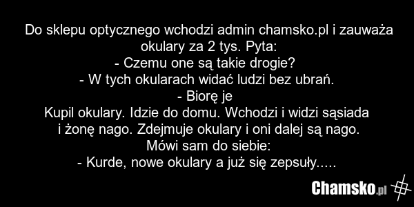 Do sklepu optycznego wchodzi admin chamsko.pl i zauważa okulary za 2 tys. Pyta: - Czemu one są takie drogie? - W tych okularach widać ludzi bez ubrań. - Biorę je Kupil okulary. Idzie do domu. Wchodzi i widzi sąsiada i żonę nago. Zdejmuje okulary i oni dalej są nago. Mówi sam do siebie: - Kurde, now…