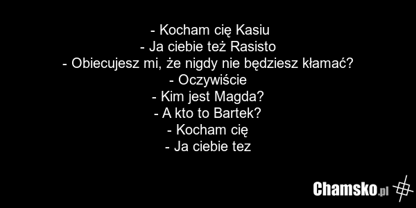 - Kocham cię Kasiu - Ja ciebie też Rasisto - Obiecujesz mi, że nigdy nie będziesz kłamać? - Oczywiście - Kim jest Magda? - A kto to Bartek? - Kocham cię - Ja ciebie tez