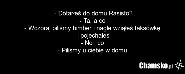 - Dotarłeś do domu Rasisto? - Ta, a co - Wczoraj piliśmy bimber i nagle wziąłeś taksówkę i pojechałeś - No i co - Piliśmy u ciebie w domu