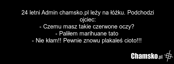 24 letni Admin chamsko.pl leży na łóżku. Podchodzi ojciec: - Czemu masz takie czerwone oczy? - Paliłem marihuane tato - Nie kłam!! Pewnie znowu plakaleś cioto!!!