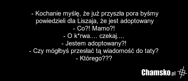 - Kochanie myślę, że już przyszła pora byśmy powiedzieli dla Liszaja, że jest adoptowany - Co?! Mamo?! - O k*rwa.... czekaj.... - Jestem adoptowany?! - Czy mógłbyś przesłać tą wiadomość do taty? - Którego???