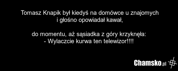 Tomasz Knapik był kiedyś na domówce u znajomych i głośno opowiadał kawał, do momentu, aż sąsiadka z góry krzyknęła: - Wylaczcie kurwa ten telewizor!!!!