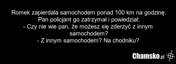 Romek zapierdala samochodem ponad 100 km na godzinę. Pan policjant go zatrzymał i powiedział: - Czy nie wie pan, że możesz się zderzyć z innym samochodem? - Z innym samochodem? Na chodniku?
