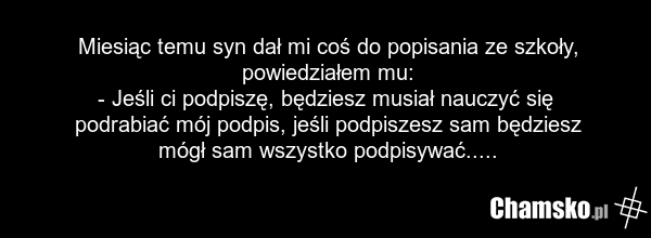 Miesiąc temu syn dał mi coś do popisania ze szkoły, powiedziałem mu: - Jeśli ci podpiszę, będziesz musiał nauczyć się podrabiać mój podpis, jeśli podpiszesz sam będziesz mógł sam wszystko podpisywać.....
