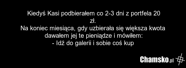 Kiedyś Kasi podbierałem co 2-3 dni z portfela 20 zł. Na koniec miesiąca, gdy uzbierała się większa kwota dawałem jej te pieniądze i mówiłem: - Idź do galerii i sobie coś kup