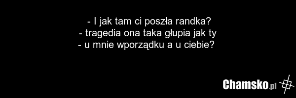 - I jak tam ci poszła randka? - tragedia ona taka głupia jak ty - u mnie wporządku a u ciebie?