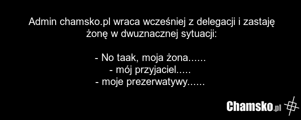 Admin chamsko.pl wraca wcześniej z delegacji i zastaję żonę w dwuznacznej sytuacji: - No taak, moja żona...... - mój przyjaciel..... - moje prezerwatywy......