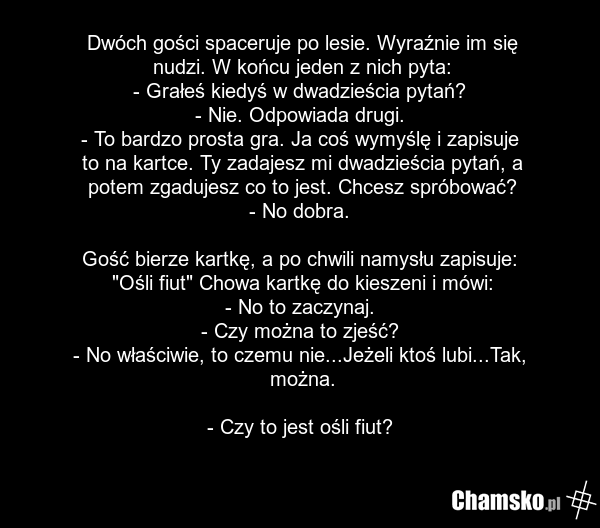 Dwóch gości spaceruje po lesie. Wyraźnie im się nudzi. W końcu jeden z nich pyta: - Grałeś kiedyś w dwadzieścia pytań? - Nie. Odpowiada drugi. - To bardzo prosta gra. Ja coś wymyślę i zapisuje to na kartce. Ty zadajesz mi dwadzieścia pytań, a potem zgadujesz co to jest. Chcesz spróbować? - No dobra…