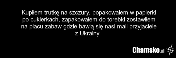 Kupiłem trutkę na szczury, popakowałem w papierki po cukierkach, zapakowałem do torebki zostawiłem na placu zabaw gdzie bawią się nasi mali przyjaciele z Ukrainy.