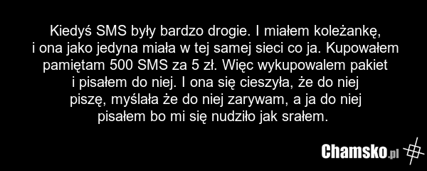 Kiedyś SMS były bardzo drogie. I miałem koleżankę, i ona jako jedyna miała w tej samej sieci co ja. Kupowałem pamiętam 500 SMS za 5 zł. Więc wykupowalem pakiet i pisałem do niej. I ona się cieszyła, że do niej piszę, myślała że do niej zarywam, a ja do niej pisałem bo mi się nudziło jak srałem.