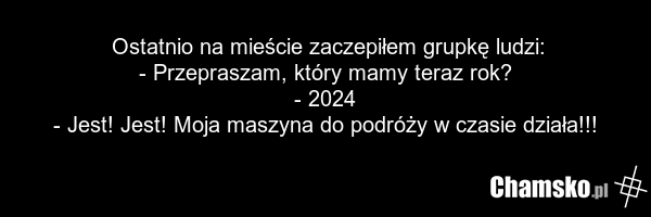 Ostatnio na mieście zaczepiłem grupkę ludzi: - Przepraszam, który mamy teraz rok? - 2024 - Jest! Jest! Moja maszyna do podróży w czasie działa!!!