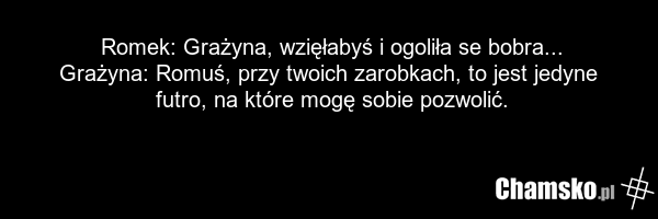 Romek: Grażyna, wzięłabyś i ogoliła se bobra... Grażyna: Romuś, przy twoich zarobkach, to jest jedyne futro, na które mogę sobie pozwolić.