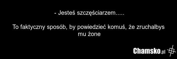 - Jesteś szczęściarzem..... To faktyczny sposób, by powiedzieć komuś, że zruchalbys mu żone