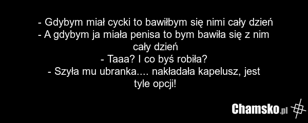 - Gdybym miał cycki to bawiłbym się nimi cały dzień - A gdybym ja miała penisa to bym bawiła się z nim cały dzień - Taaa? I co byś robiła? - Szyła mu ubranka.... nakładała kapelusz, jest tyle opcji!
