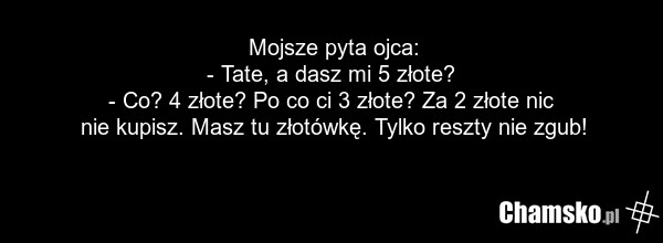 Mojsze pyta ojca: - Tate, a dasz mi 5 złote? - Co? 4 złote? Po co ci 3 złote? Za 2 złote nic nie kupisz. Masz tu złotówkę. Tylko reszty nie zgub!