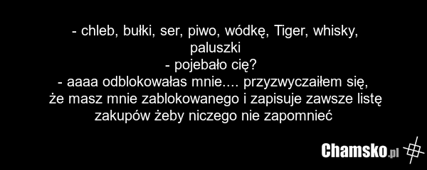 - chleb, bułki, ser, piwo, wódkę, Tiger, whisky, paluszki - pojebało cię? - aaaa odblokowałas mnie.... przyzwyczaiłem się, że masz mnie zablokowanego i zapisuje zawsze listę zakupów żeby niczego nie zapomnieć