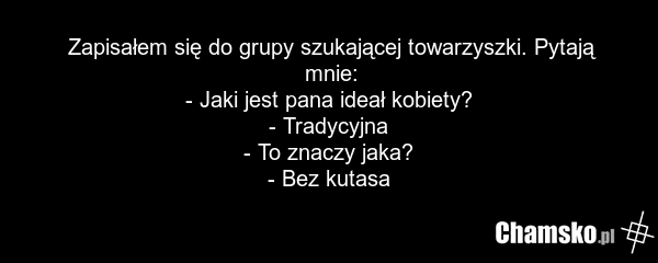Zapisałem się do grupy szukającej towarzyszki. Pytają mnie: - Jaki jest pana ideał kobiety? - Tradycyjna - To znaczy jaka? - Bez kutasa