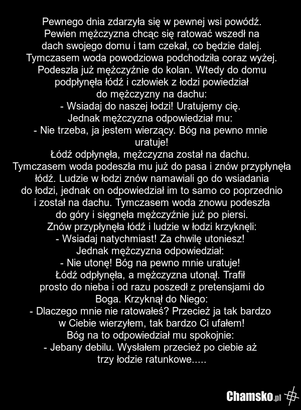Pewnego dnia zdarzyła się w pewnej wsi powódź. Pewien mężczyzna chcąc się ratować wszedł na dach swojego domu i tam czekał, co będzie dalej. Tymczasem woda powodziowa podchodziła coraz wyżej. Podeszła już mężczyźnie do kolan. Wtedy do domu podpłynęła łódź i człowiek z łodzi powiedział do mężczyzny…