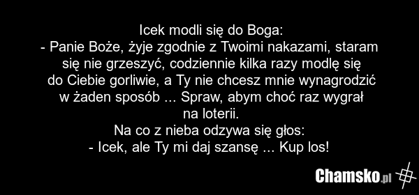 Icek modli się do Boga: - Panie Boże, żyje zgodnie z Twoimi nakazami, staram się nie grzeszyć, codziennie kilka razy modlę się do Ciebie gorliwie, a Ty nie chcesz mnie wynagrodzić w żaden sposób ... Spraw, abym choć raz wygrał na loterii. Na co z nieba odzywa się głos: - Icek, ale Ty mi daj szansę…