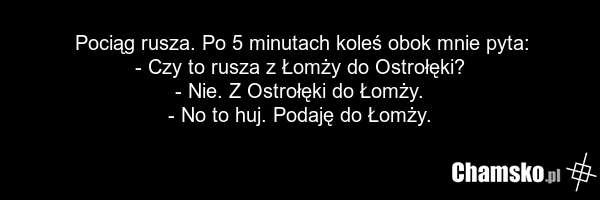 Pociąg rusza. Po 5 minutach koleś obok mnie pyta: - Czy to rusza z Łomży do Ostrołęki? - Nie. Z Ostrołęki do Łomży. - No to huj. Podaję do Łomży.