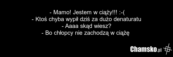 - Mamo! Jestem w ciąży!!! :-( - Ktoś chyba wypił dziś za dużo denaturatu - Aaaa skąd wiesz? - Bo chłopcy nie zachodzą w ciążę