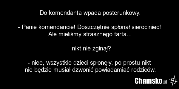 Do komendanta wpada posterunkowy. - Panie komendancie! Doszczętnie spłonął sierociniec! Ale mieliśmy strasznego farta... - nikt nie zginął? - niee, wszystkie dzieci spłonęły, po prostu nikt nie będzie musiał dzwonić powiadamiać rodziców.
