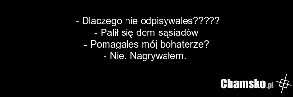- Dlaczego nie odpisywales????? - Palił się dom sąsiadów - Pomagales mój bohaterze? - Nie. Nagrywałem.