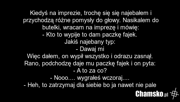 Kiedyś na imprezie, trochę się się najebałem i przychodzą różne pomysły do głowy. Nasikalem do butelki, wracam na imprezę i mówię: - Kto to wypije to dam paczkę fajek. Jakiś najebany typ: - Dawaj mi Więc dałem, on wypił wszystko i odrazu zasnął. Rano, podchodzę daje mu paczkę fajek i on pyta: - A t…
