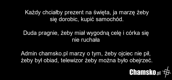 Każdy chciałby prezent na święta, ja marzę żeby się dorobic, kupić samochód. Duda pragnie, żeby miał wygodną celę i córka się nie ruchała Admin chamsko.pl marzy o tym, żeby ojciec nie pił, żeby był obiad, telewizor żeby można było obejrzeć.