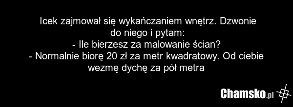 Icek zajmował się wykańczaniem wnętrz. Dzwonie do niego i pytam: - Ile bierzesz za malowanie ścian? - Normalnie biorę 20 zł za metr kwadratowy. Od ciebie wezmę dychę za pół metra