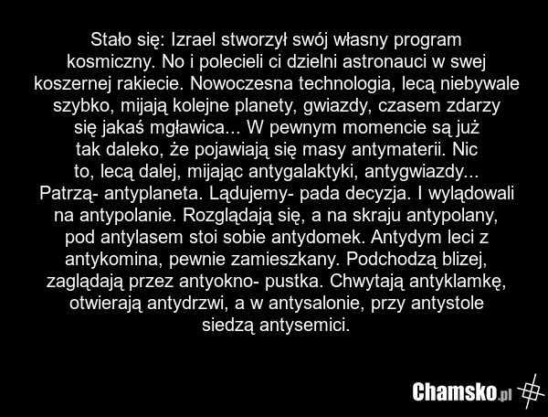 Stało się: Izrael stworzył swój własny program kosmiczny. No i polecieli ci dzielni astronauci w swej koszernej rakiecie. Nowoczesna technologia, lecą niebywale szybko, mijają kolejne planety, gwiazdy, czasem zdarzy się jakaś mgławica... W pewnym momencie są już tak daleko, że pojawiają się masy an…