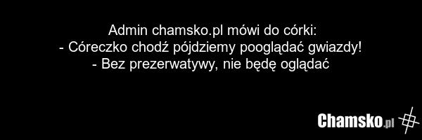 Admin chamsko.pl mówi do córki: - Córeczko chodź pójdziemy pooglądać gwiazdy! - Bez prezerwatywy, nie będę oglądać