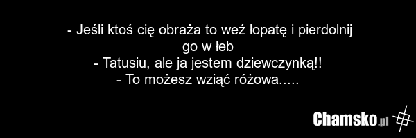 - Jeśli ktoś cię obraża to weź łopatę i pierdolnij go w łeb - Tatusiu, ale ja jestem dziewczynką!! - To możesz wziąć różowa.....