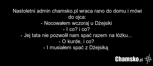 Nastoletni admin chamsko.pl wraca rano do domu i mówi do ojca: - Nocowałem wczoraj u Dżejsiki - I co? i co? - Jej tata nie pozwolił nam spać razem na łóżku... - O kurde, i co? - I musiałem spać z Dżejsiką