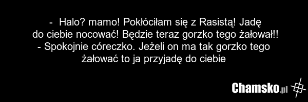- Halo? mamo! Pokłóciłam się z Rasistą! Jadę do ciebie nocować! Będzie teraz gorzko tego żałował!! - Spokojnie córeczko. Jeżeli on ma tak gorzko tego żałować to ja przyjadę do ciebie