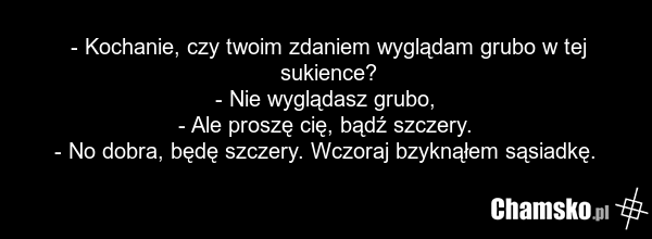- Kochanie, czy twoim zdaniem wyglądam grubo w tej sukience? - Nie wyglądasz grubo, - Ale proszę cię, bądź szczery. - No dobra, będę szczery. Wczoraj bzyknąłem sąsiadkę.
