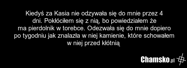 Kiedyś za Kasia nie odzywała się do mnie przez 4 dni. Pokłóciłem się z nią, bo powiedziałem że ma pierdolnik w torebce. Odezwała się do mnie dopiero po tygodniu jak znalazła w niej kamienie, które schowałem w niej przed kłótnią