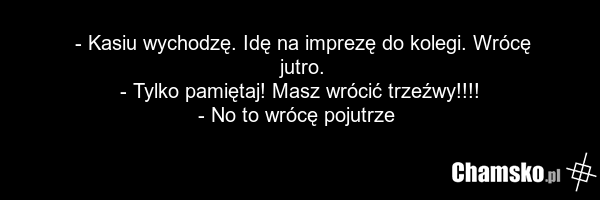 - Kasiu wychodzę. Idę na imprezę do kolegi. Wrócę jutro. - Tylko pamiętaj! Masz wrócić trzeźwy!!!! - No to wrócę pojutrze