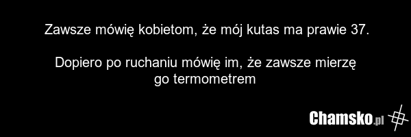 Zawsze mówię kobietom, że mój kutas ma prawie 37. Dopiero po ruchaniu mówię im, że zawsze mierzę go termometrem